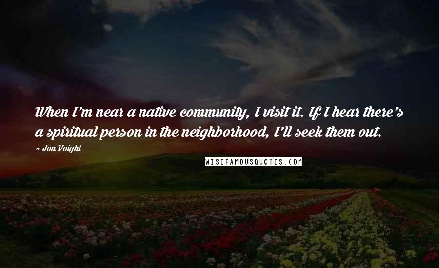 Jon Voight Quotes: When I'm near a native community, I visit it. If I hear there's a spiritual person in the neighborhood, I'll seek them out.