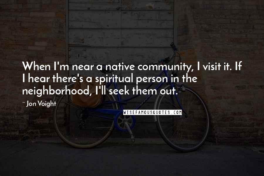 Jon Voight Quotes: When I'm near a native community, I visit it. If I hear there's a spiritual person in the neighborhood, I'll seek them out.