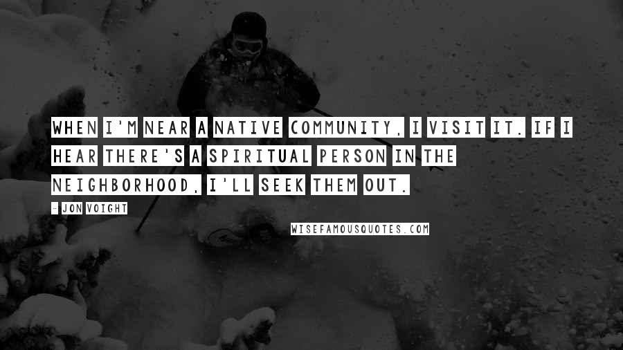 Jon Voight Quotes: When I'm near a native community, I visit it. If I hear there's a spiritual person in the neighborhood, I'll seek them out.