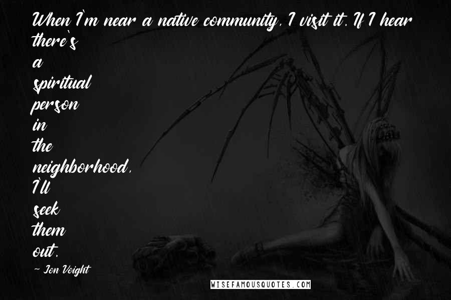 Jon Voight Quotes: When I'm near a native community, I visit it. If I hear there's a spiritual person in the neighborhood, I'll seek them out.