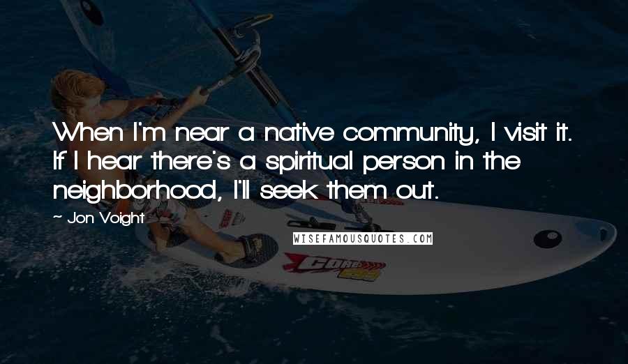 Jon Voight Quotes: When I'm near a native community, I visit it. If I hear there's a spiritual person in the neighborhood, I'll seek them out.