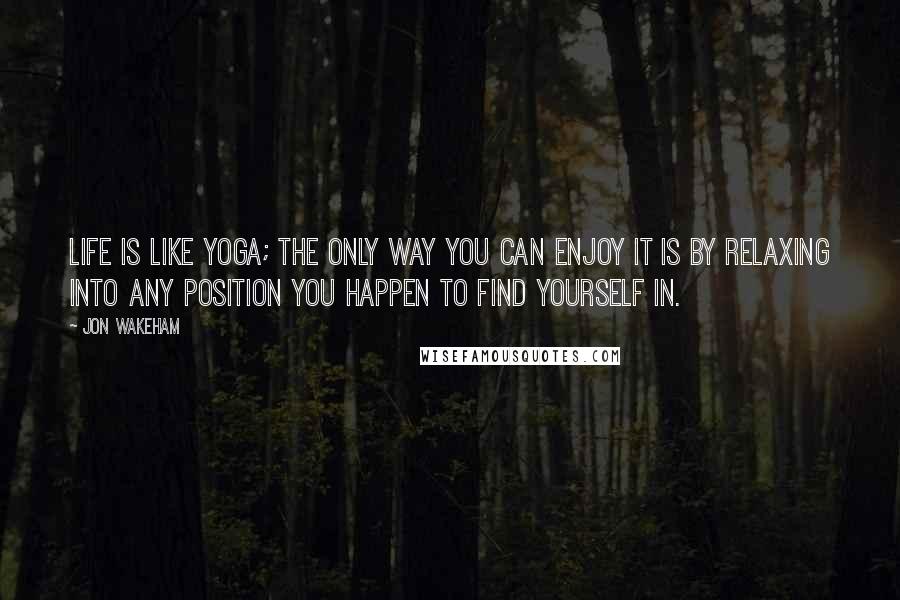 Jon Wakeham Quotes: Life is like yoga; the only way you can enjoy it is by relaxing into any position you happen to find yourself in.