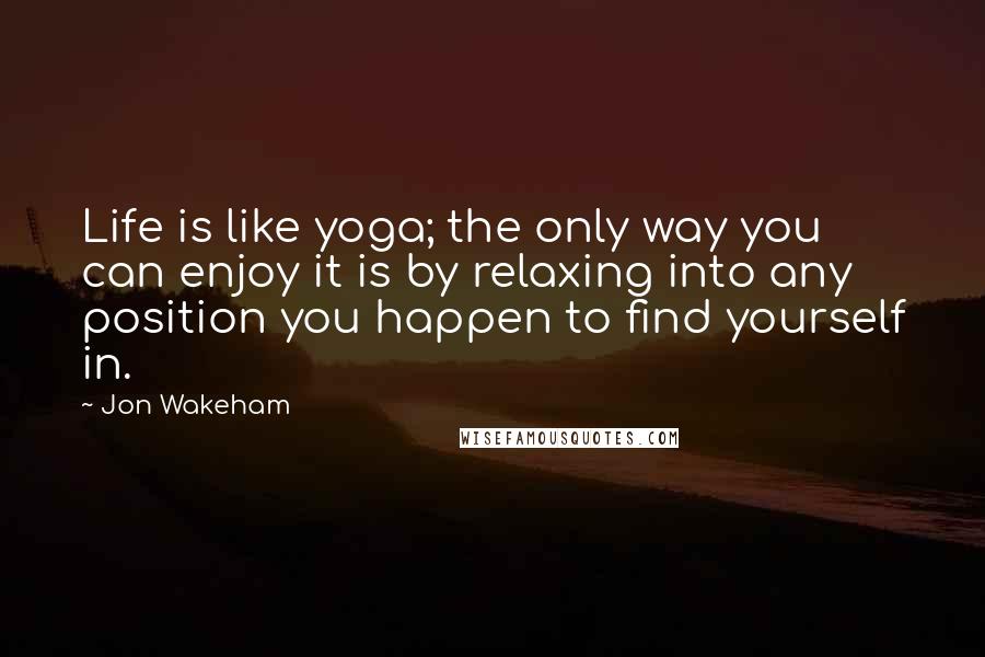 Jon Wakeham Quotes: Life is like yoga; the only way you can enjoy it is by relaxing into any position you happen to find yourself in.