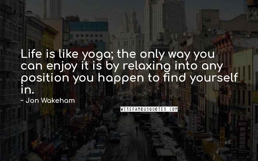 Jon Wakeham Quotes: Life is like yoga; the only way you can enjoy it is by relaxing into any position you happen to find yourself in.