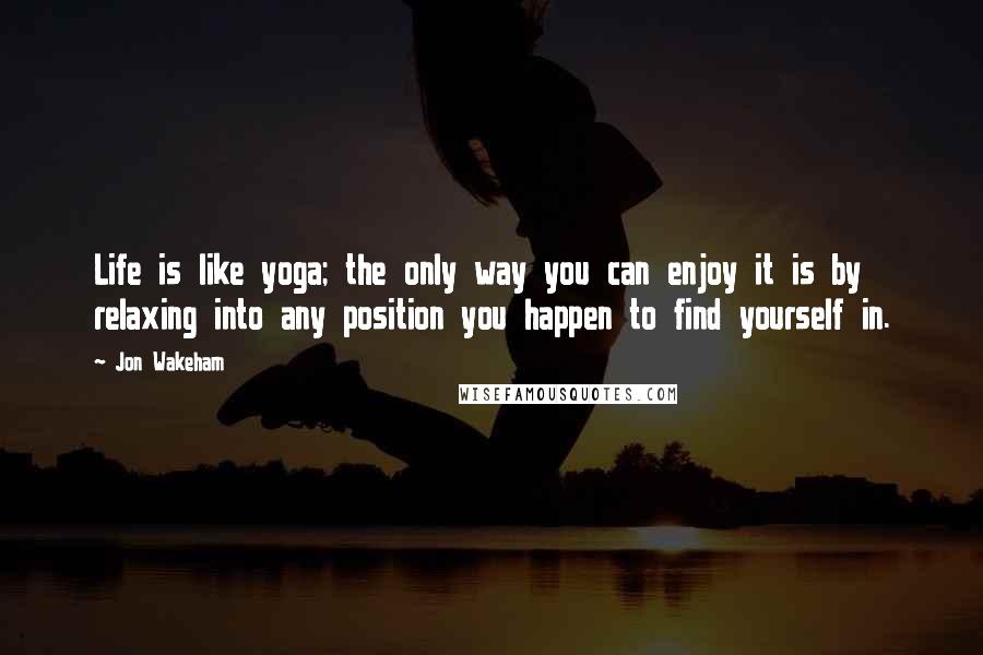 Jon Wakeham Quotes: Life is like yoga; the only way you can enjoy it is by relaxing into any position you happen to find yourself in.