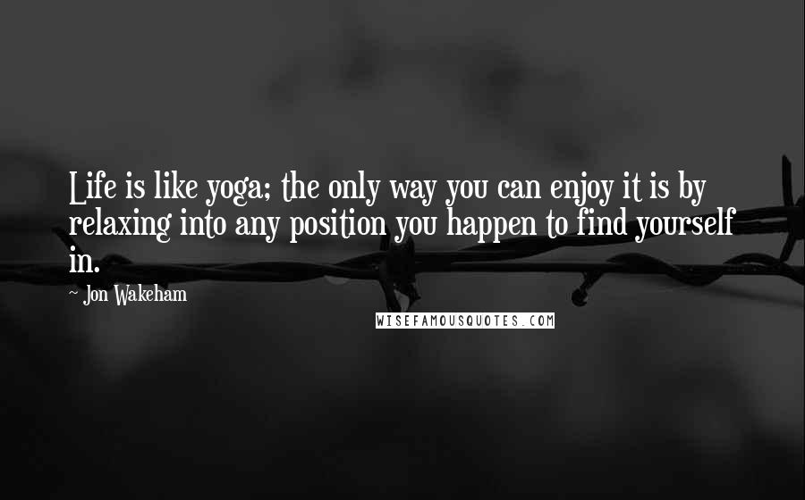 Jon Wakeham Quotes: Life is like yoga; the only way you can enjoy it is by relaxing into any position you happen to find yourself in.