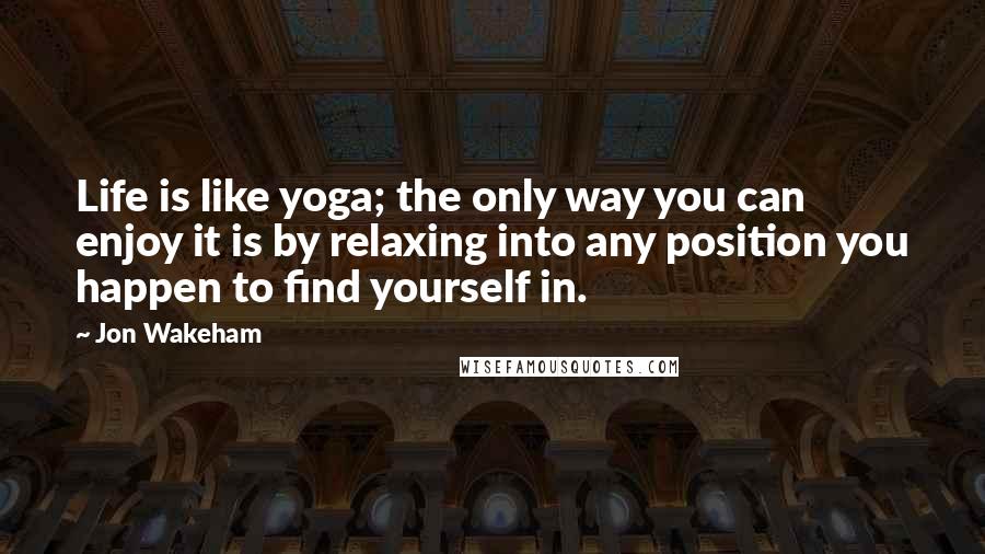 Jon Wakeham Quotes: Life is like yoga; the only way you can enjoy it is by relaxing into any position you happen to find yourself in.