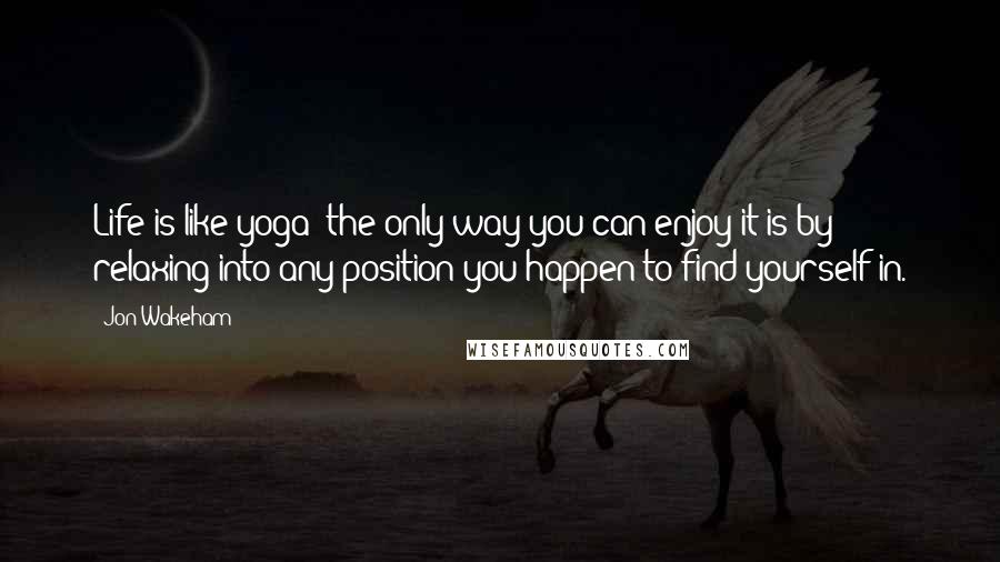 Jon Wakeham Quotes: Life is like yoga; the only way you can enjoy it is by relaxing into any position you happen to find yourself in.