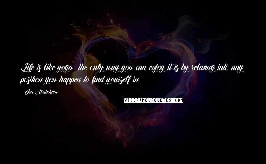 Jon Wakeham Quotes: Life is like yoga; the only way you can enjoy it is by relaxing into any position you happen to find yourself in.