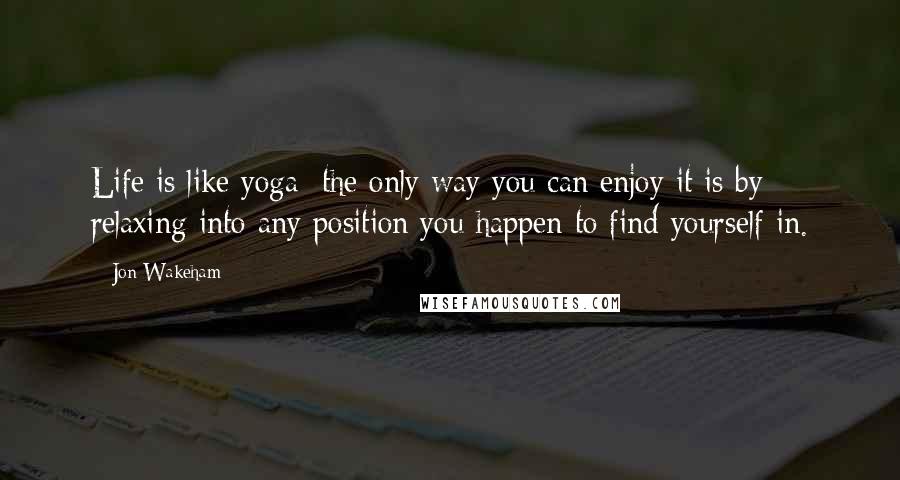 Jon Wakeham Quotes: Life is like yoga; the only way you can enjoy it is by relaxing into any position you happen to find yourself in.