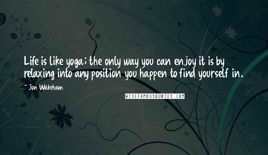 Jon Wakeham Quotes: Life is like yoga; the only way you can enjoy it is by relaxing into any position you happen to find yourself in.