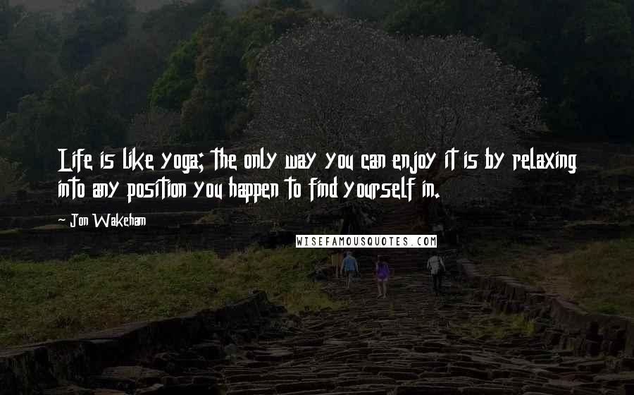 Jon Wakeham Quotes: Life is like yoga; the only way you can enjoy it is by relaxing into any position you happen to find yourself in.