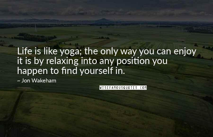Jon Wakeham Quotes: Life is like yoga; the only way you can enjoy it is by relaxing into any position you happen to find yourself in.