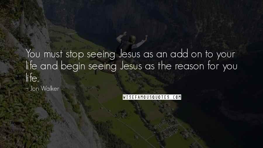 Jon Walker Quotes: You must stop seeing Jesus as an add on to your life and begin seeing Jesus as the reason for you life.