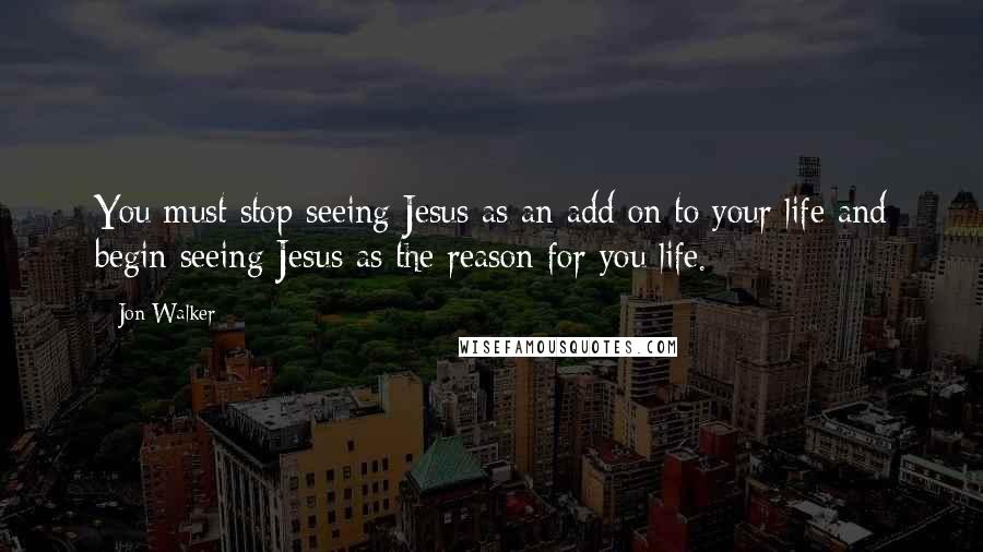 Jon Walker Quotes: You must stop seeing Jesus as an add on to your life and begin seeing Jesus as the reason for you life.