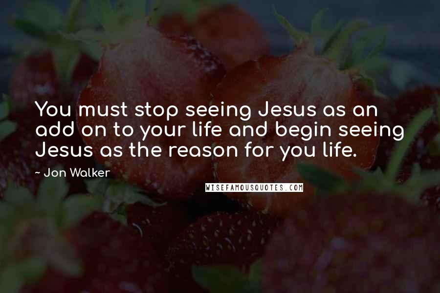 Jon Walker Quotes: You must stop seeing Jesus as an add on to your life and begin seeing Jesus as the reason for you life.