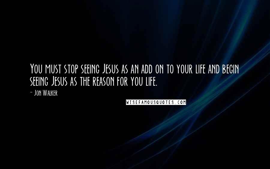 Jon Walker Quotes: You must stop seeing Jesus as an add on to your life and begin seeing Jesus as the reason for you life.