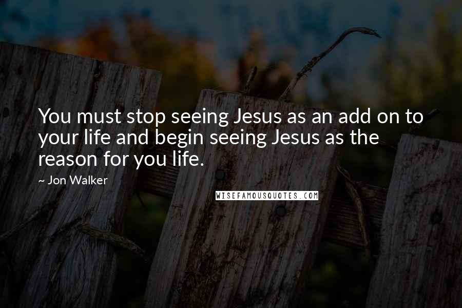 Jon Walker Quotes: You must stop seeing Jesus as an add on to your life and begin seeing Jesus as the reason for you life.