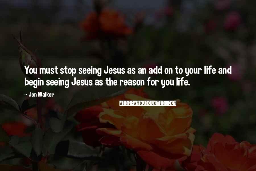 Jon Walker Quotes: You must stop seeing Jesus as an add on to your life and begin seeing Jesus as the reason for you life.