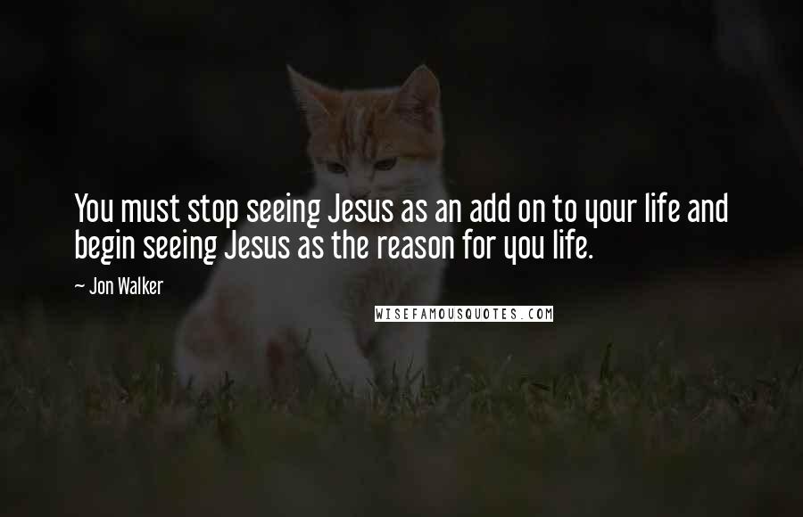 Jon Walker Quotes: You must stop seeing Jesus as an add on to your life and begin seeing Jesus as the reason for you life.