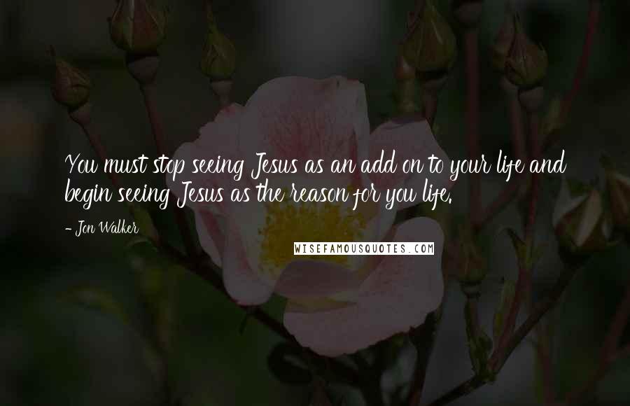 Jon Walker Quotes: You must stop seeing Jesus as an add on to your life and begin seeing Jesus as the reason for you life.