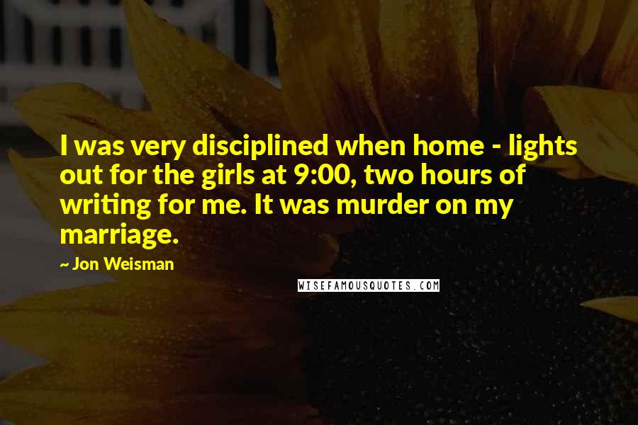 Jon Weisman Quotes: I was very disciplined when home - lights out for the girls at 9:00, two hours of writing for me. It was murder on my marriage.