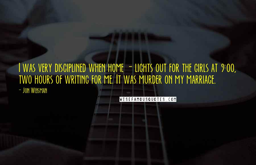 Jon Weisman Quotes: I was very disciplined when home - lights out for the girls at 9:00, two hours of writing for me. It was murder on my marriage.