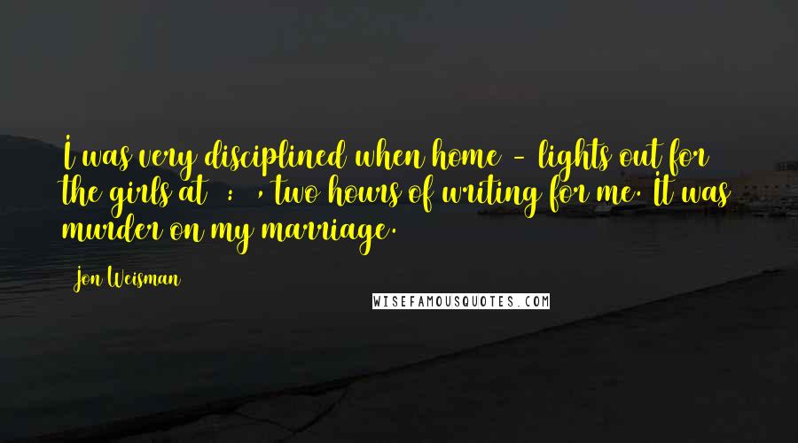 Jon Weisman Quotes: I was very disciplined when home - lights out for the girls at 9:00, two hours of writing for me. It was murder on my marriage.