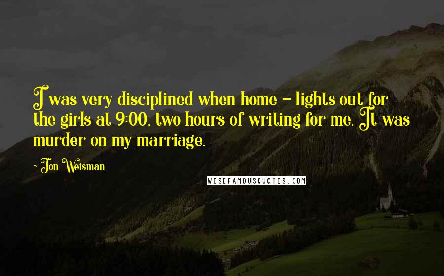 Jon Weisman Quotes: I was very disciplined when home - lights out for the girls at 9:00, two hours of writing for me. It was murder on my marriage.