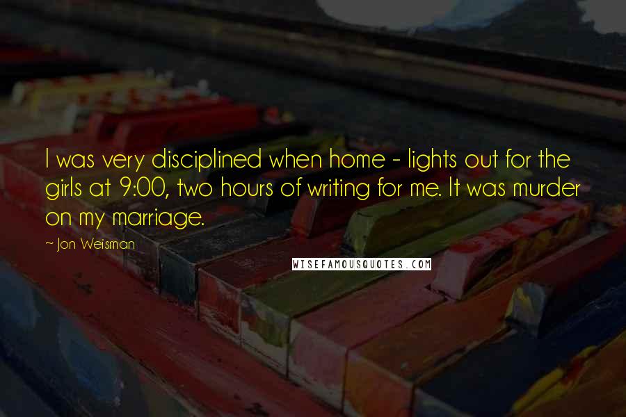 Jon Weisman Quotes: I was very disciplined when home - lights out for the girls at 9:00, two hours of writing for me. It was murder on my marriage.