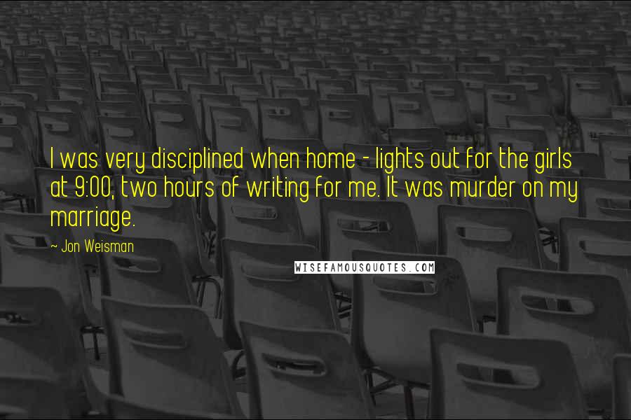 Jon Weisman Quotes: I was very disciplined when home - lights out for the girls at 9:00, two hours of writing for me. It was murder on my marriage.