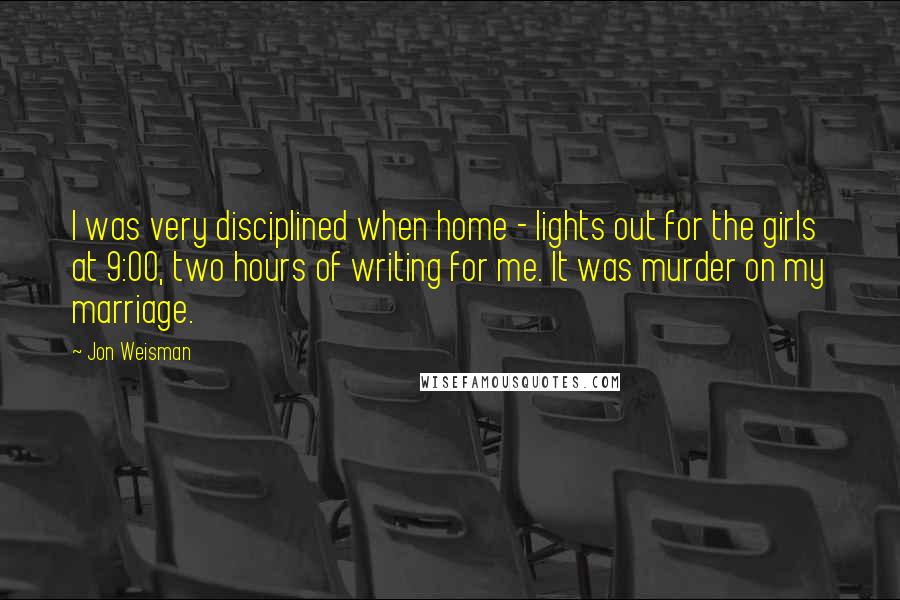 Jon Weisman Quotes: I was very disciplined when home - lights out for the girls at 9:00, two hours of writing for me. It was murder on my marriage.