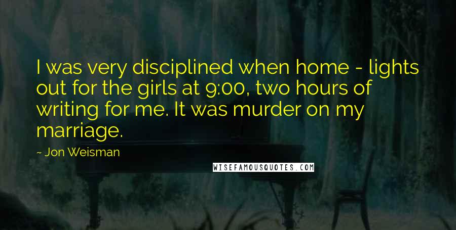 Jon Weisman Quotes: I was very disciplined when home - lights out for the girls at 9:00, two hours of writing for me. It was murder on my marriage.