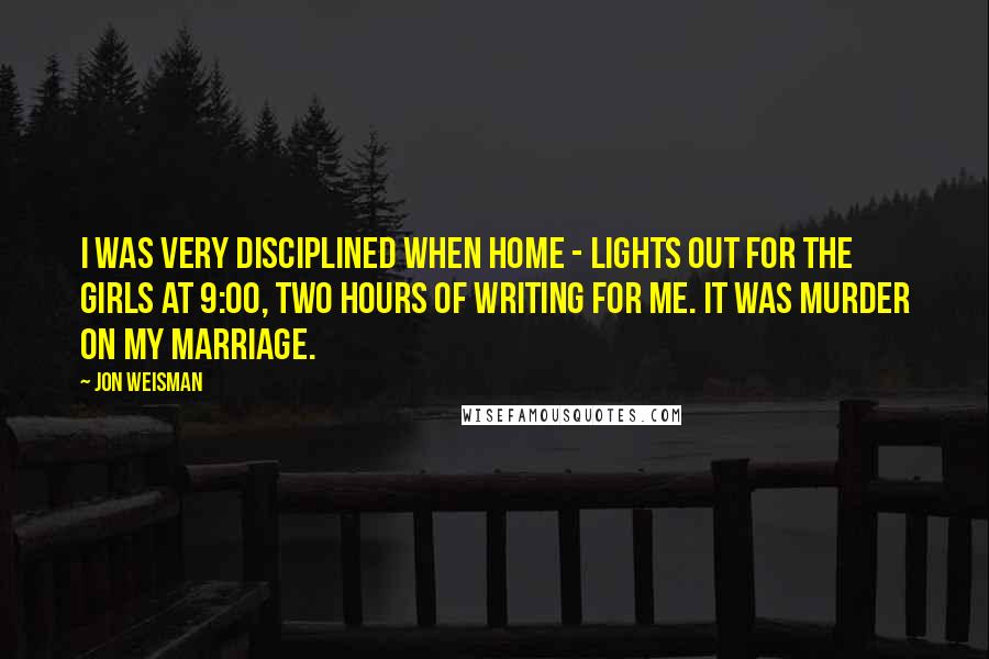 Jon Weisman Quotes: I was very disciplined when home - lights out for the girls at 9:00, two hours of writing for me. It was murder on my marriage.