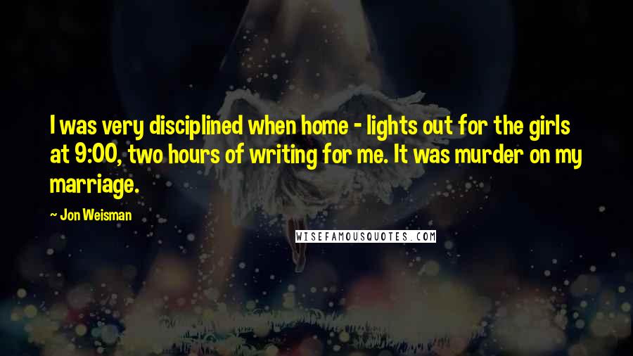 Jon Weisman Quotes: I was very disciplined when home - lights out for the girls at 9:00, two hours of writing for me. It was murder on my marriage.