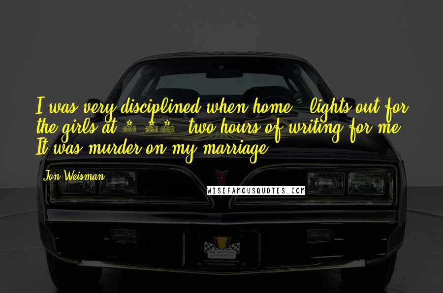 Jon Weisman Quotes: I was very disciplined when home - lights out for the girls at 9:00, two hours of writing for me. It was murder on my marriage.