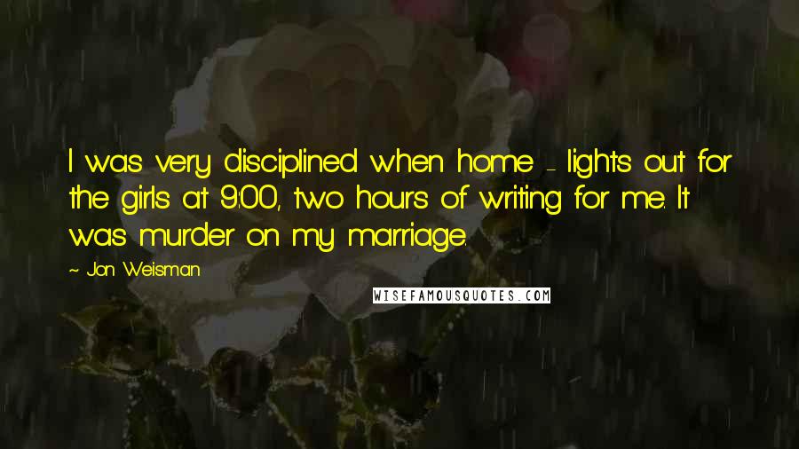 Jon Weisman Quotes: I was very disciplined when home - lights out for the girls at 9:00, two hours of writing for me. It was murder on my marriage.