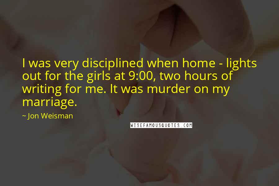 Jon Weisman Quotes: I was very disciplined when home - lights out for the girls at 9:00, two hours of writing for me. It was murder on my marriage.