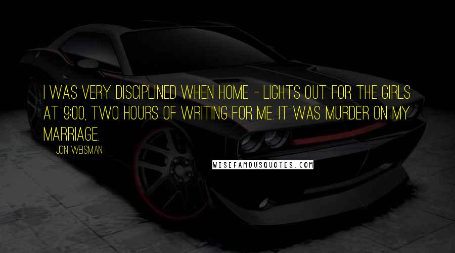 Jon Weisman Quotes: I was very disciplined when home - lights out for the girls at 9:00, two hours of writing for me. It was murder on my marriage.