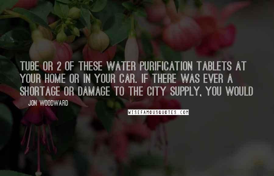 Jon Woodward Quotes: tube or 2 of these water purification tablets at your home or in your car. If there was ever a shortage or damage to the city supply, you would