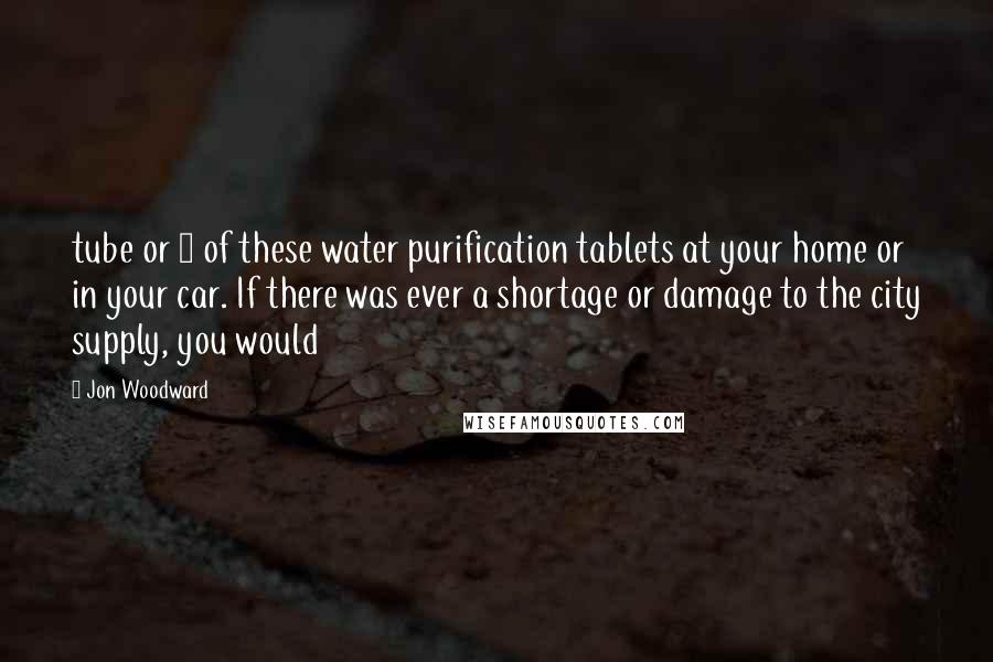 Jon Woodward Quotes: tube or 2 of these water purification tablets at your home or in your car. If there was ever a shortage or damage to the city supply, you would