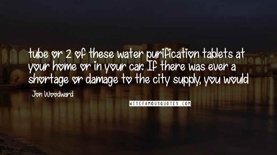 Jon Woodward Quotes: tube or 2 of these water purification tablets at your home or in your car. If there was ever a shortage or damage to the city supply, you would