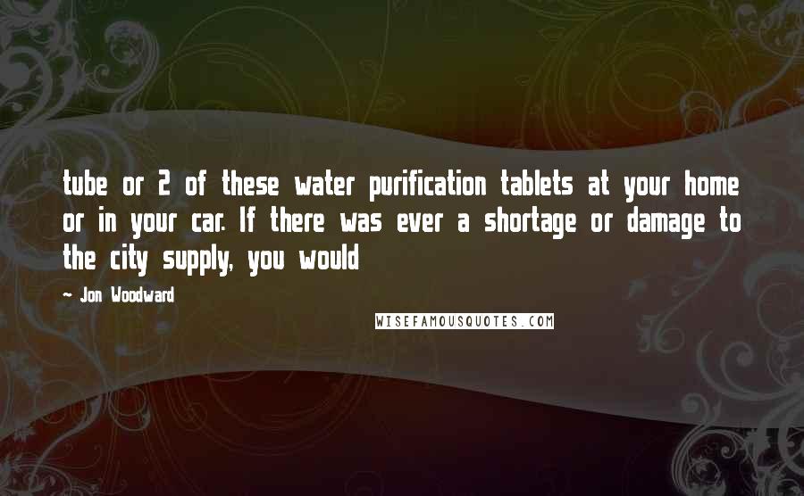 Jon Woodward Quotes: tube or 2 of these water purification tablets at your home or in your car. If there was ever a shortage or damage to the city supply, you would