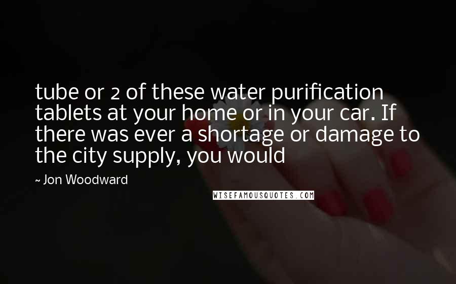 Jon Woodward Quotes: tube or 2 of these water purification tablets at your home or in your car. If there was ever a shortage or damage to the city supply, you would