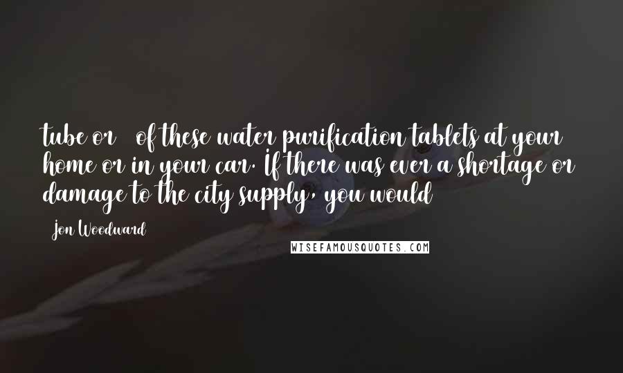 Jon Woodward Quotes: tube or 2 of these water purification tablets at your home or in your car. If there was ever a shortage or damage to the city supply, you would