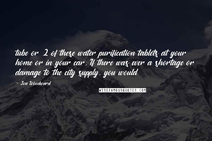 Jon Woodward Quotes: tube or 2 of these water purification tablets at your home or in your car. If there was ever a shortage or damage to the city supply, you would