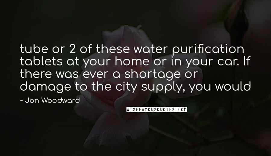 Jon Woodward Quotes: tube or 2 of these water purification tablets at your home or in your car. If there was ever a shortage or damage to the city supply, you would