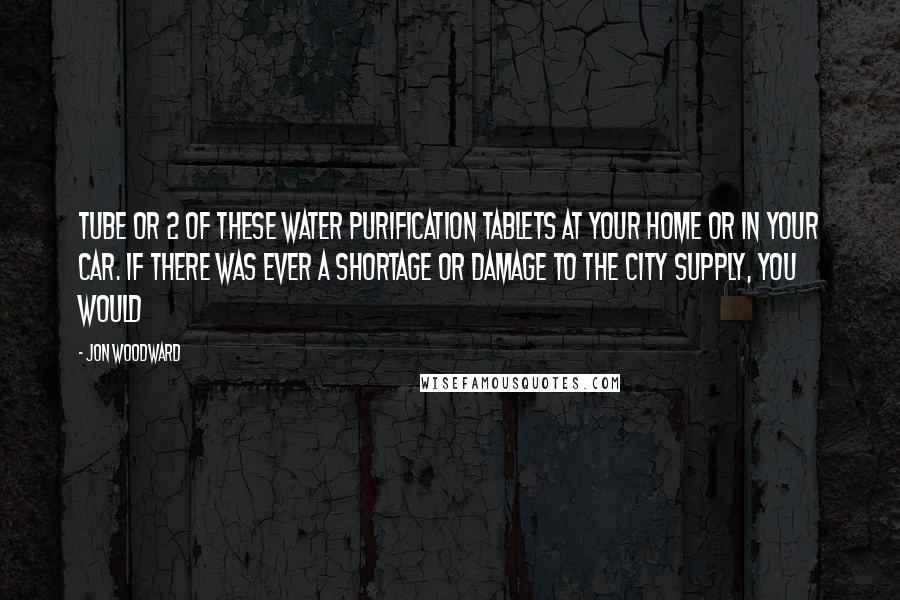 Jon Woodward Quotes: tube or 2 of these water purification tablets at your home or in your car. If there was ever a shortage or damage to the city supply, you would