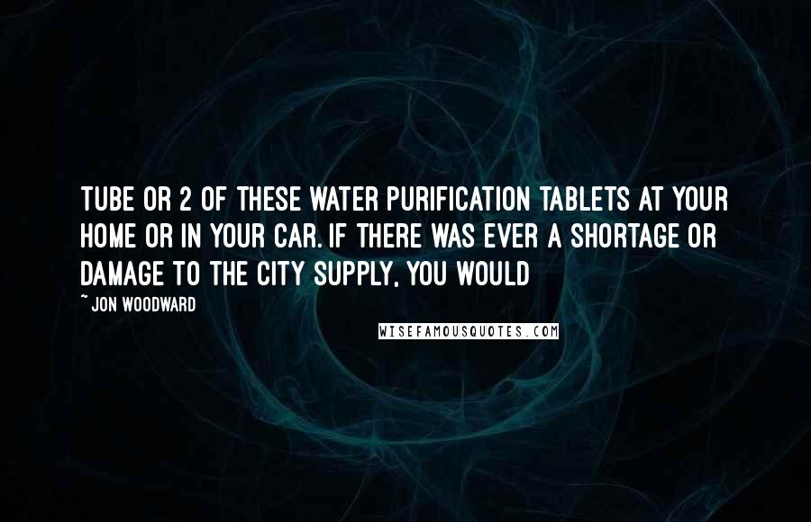 Jon Woodward Quotes: tube or 2 of these water purification tablets at your home or in your car. If there was ever a shortage or damage to the city supply, you would