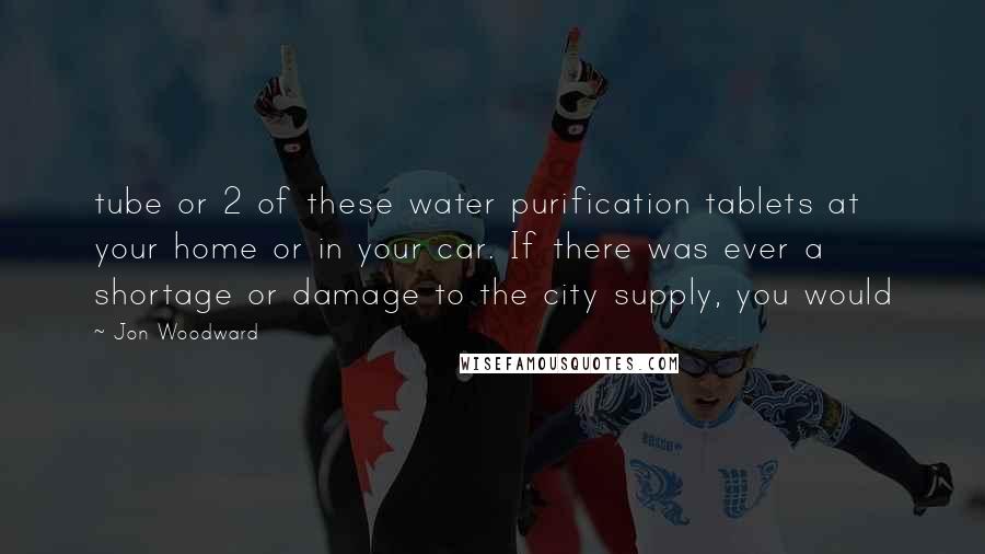 Jon Woodward Quotes: tube or 2 of these water purification tablets at your home or in your car. If there was ever a shortage or damage to the city supply, you would